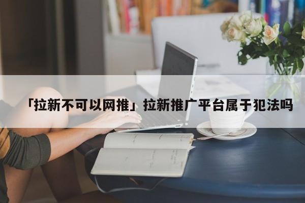 详细阅读:「拉新不可以网推」拉新推广平台属于犯法吗 「拉新不可以网推」拉新推广平台属于犯法吗