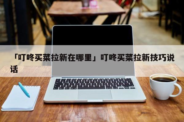 「叮咚买菜拉新在哪里」叮咚买菜拉新技巧说话