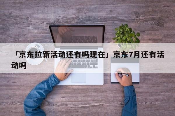 「京东拉新活动还有吗现在」京东7月还有活动吗