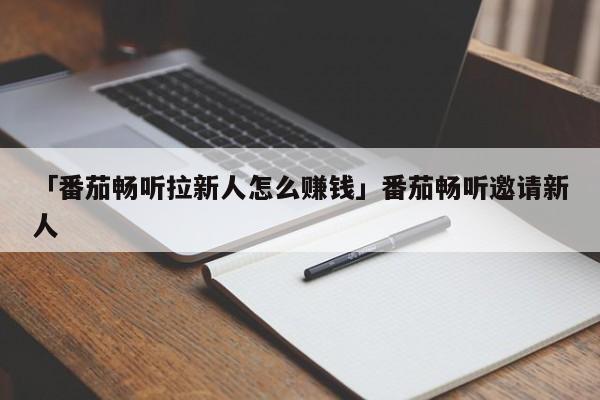 「番茄畅听拉新人怎么赚钱」番茄畅听邀请新人