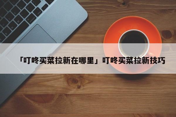 详细阅读:「叮咚买菜拉新在哪里」叮咚买菜拉新技巧 「叮咚买菜拉新在哪里」叮咚买菜拉新技巧