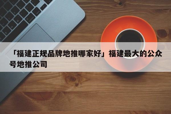 「福建正规品牌地推哪家好」福建最大的公众号地推公司