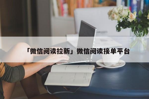「微信阅读拉新」微信阅读接单平台